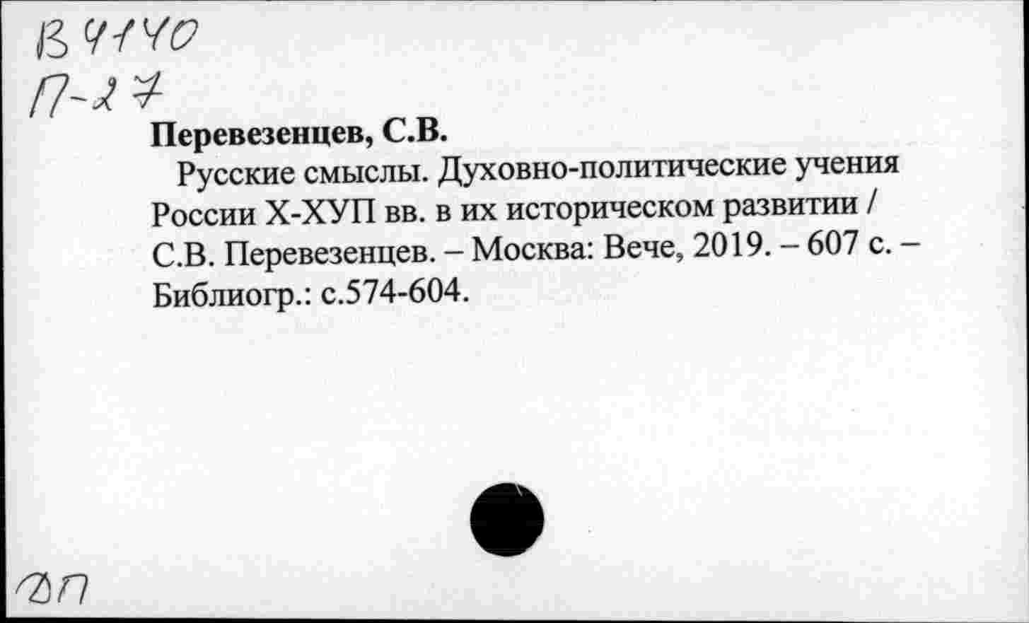 ﻿Перевезенцев, С.В.
Русские смыслы. Духовно-политические учения России Х-ХУП вв. в их историческом развитии / С.В. Перевезенцев. — Москва: Вече, 2019. — 607 с. — Библиогр.: с.574-604.
